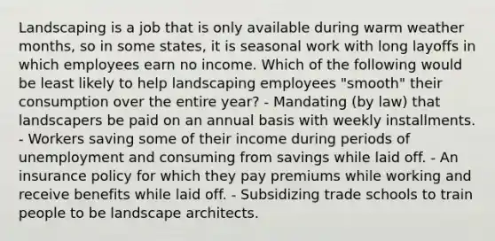 Landscaping is a job that is only available during warm weather months, so in some states, it is seasonal work with long layoffs in which employees earn no income. Which of the following would be least likely to help landscaping employees "smooth" their consumption over the entire year? - Mandating (by law) that landscapers be paid on an annual basis with weekly installments. - Workers saving some of their income during periods of unemployment and consuming from savings while laid off. - An insurance policy for which they pay premiums while working and receive benefits while laid off. - Subsidizing trade schools to train people to be landscape architects.