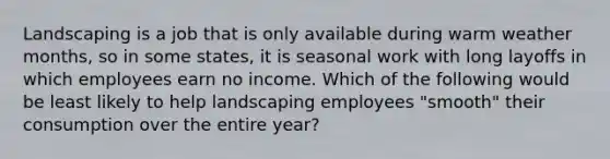 Landscaping is a job that is only available during warm weather months, so in some states, it is seasonal work with long layoffs in which employees earn no income. Which of the following would be least likely to help landscaping employees "smooth" their consumption over the entire year?