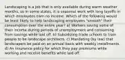 Landscaping is a job that is only available during warm weather months, so in some states, it is seasonal work with long layoffs in which employees earn no income. Which of the following would be least likely to help landscaping employees "smooth" their consumption over the entire year? a) Workers saving some of their income during periods of unemployment and consuming from savings while laid off. b) Subsidizing trade schools to train people to be landscape architects. c) Mandating (by law) that landscapers be paid on an annual basis with weekly installments. d) An insurance policy for which they pay premiums while working and receive benefits while laid off.