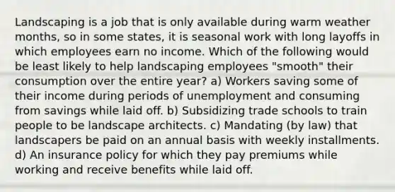 Landscaping is a job that is only available during warm weather months, so in some states, it is seasonal work with long layoffs in which employees earn no income. Which of the following would be least likely to help landscaping employees "smooth" their consumption over the entire year? a) Workers saving some of their income during periods of unemployment and consuming from savings while laid off. b) Subsidizing trade schools to train people to be landscape architects. c) Mandating (by law) that landscapers be paid on an annual basis with weekly installments. d) An insurance policy for which they pay premiums while working and receive benefits while laid off.