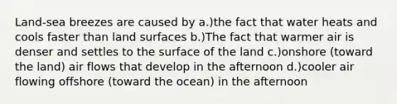 Land-sea breezes are caused by a.)the fact that water heats and cools faster than land surfaces b.)The fact that warmer air is denser and settles to the surface of the land c.)onshore (toward the land) air flows that develop in the afternoon d.)cooler air flowing offshore (toward the ocean) in the afternoon