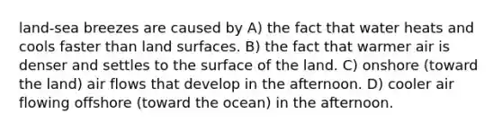 land-sea breezes are caused by A) the fact that water heats and cools faster than land surfaces. B) the fact that warmer air is denser and settles to the surface of the land. C) onshore (toward the land) air flows that develop in the afternoon. D) cooler air flowing offshore (toward the ocean) in the afternoon.