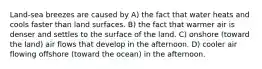 Land-sea breezes are caused by A) the fact that water heats and cools faster than land surfaces. B) the fact that warmer air is denser and settles to the surface of the land. C) onshore (toward the land) air flows that develop in the afternoon. D) cooler air flowing offshore (toward the ocean) in the afternoon.