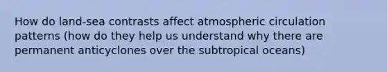 How do land-sea contrasts affect atmospheric circulation patterns (how do they help us understand why there are permanent anticyclones over the subtropical oceans)