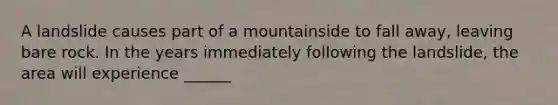 A landslide causes part of a mountainside to fall away, leaving bare rock. In the years immediately following the landslide, the area will experience ______