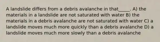 A landslide differs from a debris avalanche in that_____. A) the materials in a landslide are not saturated with water B) the materials in a debris avalanche are not saturated with water C) a landslide moves much more quickly than a debris avalanche D) a landslide moves much more slowly than a debris avalanche