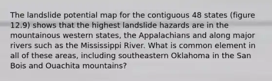 The landslide potential map for the contiguous 48 states (figure 12.9) shows that the highest landslide hazards are in the mountainous western states, the Appalachians and along major rivers such as the Mississippi River. What is common element in all of these areas, including southeastern Oklahoma in the San Bois and Ouachita mountains?