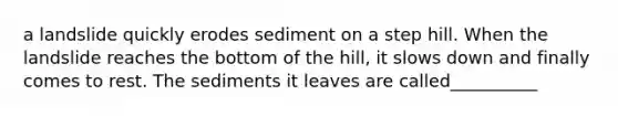 a landslide quickly erodes sediment on a step hill. When the landslide reaches the bottom of the hill, it slows down and finally comes to rest. The sediments it leaves are called__________