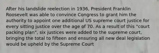 After his landslide reelection in 1936, President Franklin Roosevelt was able to convince Congress to grant him the authority to appoint one additional US supreme court justice for every sitting justice over the age of 70. As a result of this "court packing plan", six justices were added to the supreme court, bringing the total to fifteen and ensuring all new deal legislation would be upheld by the Supreme Court