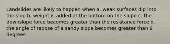 Landslides are likely to happen when a. weak surfaces dip into the slop b. weight is added at the bottom on the slope c. the downslope force becomes <a href='https://www.questionai.com/knowledge/ktgHnBD4o3-greater-than' class='anchor-knowledge'>greater than</a> the resistance force d. the angle of repose of a sandy slope becomes greater than 9 degrees