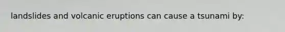 landslides and volcanic eruptions can cause a tsunami by: