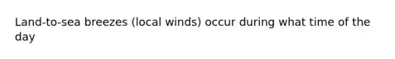 Land-to-sea breezes (local winds) occur during what time of the day