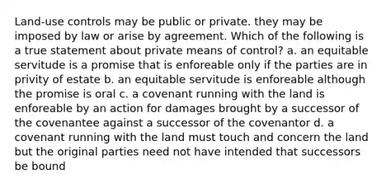 Land-use controls may be public or private. they may be imposed by law or arise by agreement. Which of the following is a true statement about private means of control? a. an equitable servitude is a promise that is enforeable only if the parties are in privity of estate b. an equitable servitude is enforeable although the promise is oral c. a covenant running with the land is enforeable by an action for damages brought by a successor of the covenantee against a successor of the covenantor d. a covenant running with the land must touch and concern the land but the original parties need not have intended that successors be bound