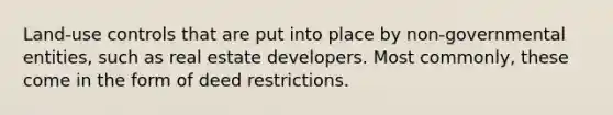 Land-use controls that are put into place by non-governmental entities, such as real estate developers. Most commonly, these come in the form of deed restrictions.