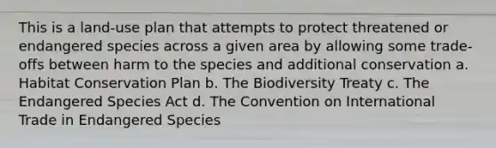 This is a land-use plan that attempts to protect threatened or endangered species across a given area by allowing some trade-offs between harm to the species and additional conservation a. Habitat Conservation Plan b. The Biodiversity Treaty c. The Endangered Species Act d. The Convention on International Trade in Endangered Species