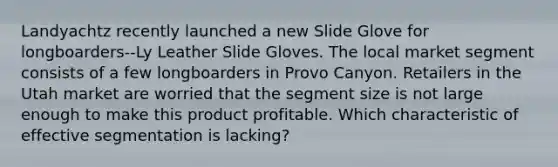 Landyachtz recently launched a new Slide Glove for longboarders--Ly Leather Slide Gloves. The local market segment consists of a few longboarders in Provo Canyon. Retailers in the Utah market are worried that the segment size is not large enough to make this product profitable. Which characteristic of effective segmentation is lacking?