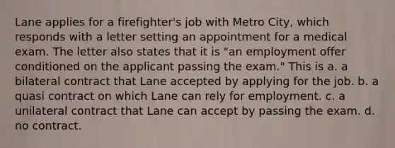 Lane applies for a firefighter's job with Metro City, which responds with a letter setting an appointment for a medical exam. The letter also states that it is "an employment offer conditioned on the applicant passing the exam." This is a. a bilateral contract that Lane accepted by applying for the job. b. a quasi contract on which Lane can rely for employment. c. a unilateral contract that Lane can accept by passing the exam. d. no contract.