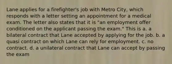 Lane applies for a firefighter's job with Metro City, which responds with a letter setting an appointment for a medical exam. The letter also states that it is "an employment offer conditioned on the applicant passing the exam." This is a. ​a bilateral contract that Lane accepted by applying for the job. b. ​a quasi contract on which Lane can rely for employment. c. ​no contract. d. ​a unilateral contract that Lane can accept by passing the exam