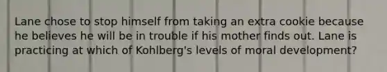 Lane chose to stop himself from taking an extra cookie because he believes he will be in trouble if his mother finds out. Lane is practicing at which of Kohlberg's levels of moral development?