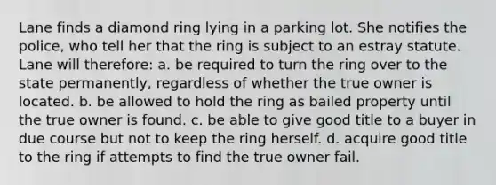 Lane finds a diamond ring lying in a parking lot. She notifies the police, who tell her that the ring is subject to an estray statute. Lane will therefore: a. be required to turn the ring over to the state permanently, regardless of whether the true owner is located. b. be allowed to hold the ring as bailed property until the true owner is found. c. be able to give good title to a buyer in due course but not to keep the ring herself. d. acquire good title to the ring if attempts to find the true owner fail.