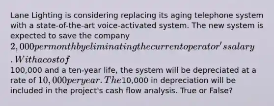 Lane Lighting is considering replacing its aging telephone system with a state-of-the-art voice-activated system. The new system is expected to save the company 2,000 per month by eliminating the current operator's salary. With a cost of100,000 and a ten-year life, the system will be depreciated at a rate of 10,000 per year. The10,000 in depreciation will be included in the project's cash flow analysis. True or False?