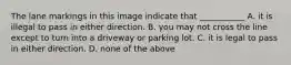 The lane markings in this image indicate that ___________ A. it is illegal to pass in either direction. B. you may not cross the line except to turn into a driveway or parking lot. C. it is legal to pass in either direction. D. none of the above