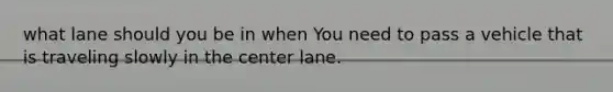 what lane should you be in when You need to pass a vehicle that is traveling slowly in the center lane.