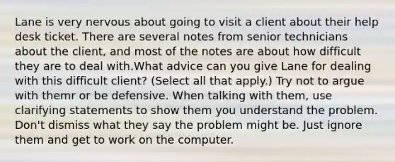 Lane is very nervous about going to visit a client about their help desk ticket. There are several notes from senior technicians about the client, and most of the notes are about how difficult they are to deal with.What advice can you give Lane for dealing with this difficult client? (Select all that apply.) Try not to argue with themr or be defensive. When talking with them, use clarifying statements to show them you understand the problem. Don't dismiss what they say the problem might be. Just ignore them and get to work on the computer.