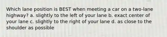 Which lane position is BEST when meeting a car on a two-lane highway? a. slightly to the left of your lane b. exact center of your lane c. slightly to the right of your lane d. as close to the shoulder as possible