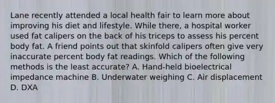 Lane recently attended a local health fair to learn more about improving his diet and lifestyle. While there, a hospital worker used fat calipers on the back of his triceps to assess his percent body fat. A friend points out that skinfold calipers often give very inaccurate percent body fat readings. Which of the following methods is the least accurate? A. Hand-held bioelectrical impedance machine B. Underwater weighing C. Air displacement D. DXA