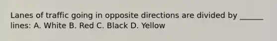 Lanes of traffic going in opposite directions are divided by ______ lines: A. White B. Red C. Black D. Yellow