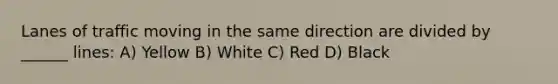 Lanes of traffic moving in the same direction are divided by ______ lines: A) Yellow B) White C) Red D) Black