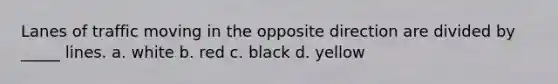 Lanes of traffic moving in the opposite direction are divided by _____ lines. a. white b. red c. black d. yellow