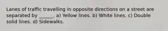 Lanes of traffic travelling in opposite directions on a street are separated by ______. a) Yellow lines. b) White lines. c) Double solid lines. d) Sidewalks.