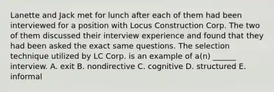 Lanette and Jack met for lunch after each of them had been interviewed for a position with Locus Construction Corp. The two of them discussed their interview experience and found that they had been asked the exact same questions. The selection technique utilized by LC Corp. is an example of a(n) ______ interview. A. exit B. nondirective C. cognitive D. structured E. informal