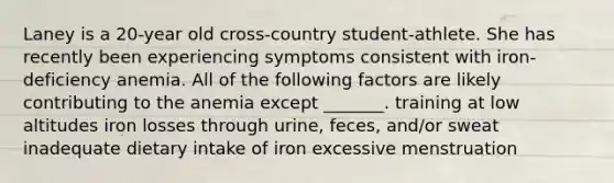 Laney is a 20-year old cross-country student-athlete. She has recently been experiencing symptoms consistent with iron-deficiency anemia. All of the following factors are likely contributing to the anemia except _______. training at low altitudes iron losses through urine, feces, and/or sweat inadequate dietary intake of iron excessive menstruation