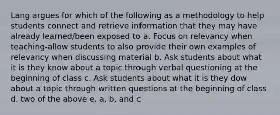 Lang argues for which of the following as a methodology to help students connect and retrieve information that they may have already learned/been exposed to a. Focus on relevancy when teaching-allow students to also provide their own examples of relevancy when discussing material b. Ask students about what it is they know about a topic through verbal questioning at the beginning of class c. Ask students about what it is they dow about a topic through written questions at the beginning of class d. two of the above e. a, b, and c