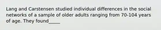 Lang and Carstensen studied individual differences in the social networks of a sample of older adults ranging from 70-104 years of age. They found_____