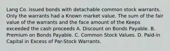 Lang Co. issued bonds with detachable common stock warrants. Only the warrants had a Known market value. The sum of the fair value of the warrants and the face amount of the Keeps exceeded the cash proceeds A. Discount on Bonds Payable. B. Premium on Bonds Payable. C. Common Stock Values. D. Paid-in Capital in Excess of Par-Stock Warrants.