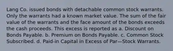 Lang Co. issued bonds with detachable common stock warrants. Only the warrants had a known market value. The sum of the fair value of the warrants and the face amount of the bonds exceeds the cash proceeds. This excess is reported as a. Discount on Bonds Payable. b. Premium on Bonds Payable. c. Common Stock Subscribed. d. Paid-in Capital in Excess of Par—Stock Warrants.