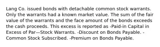 Lang Co. issued bonds with detachable common stock warrants. Only the warrants had a known market value. The sum of the fair value of the warrants and the face amount of the bonds exceeds the cash proceeds. This excess is reported as -Paid-in Capital in Excess of Par—Stock Warrants. -Dis<a href='https://www.questionai.com/knowledge/kIt7oUhyhX-count-on' class='anchor-knowledge'>count on</a> <a href='https://www.questionai.com/knowledge/kvHJpN4vyZ-bonds-payable' class='anchor-knowledge'>bonds payable</a>. -Common Stock Subscribed. -Premium on Bonds Payable.