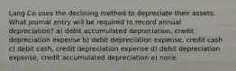 Lang Co uses the declining method to depreciate their assets. What journal entry will be required to record annual depreciation? a) debit accumulated depreciation, credit depreciation expense b) debit depreciation expense, credit cash c) debit cash, credit depreciation expense d) debit depreciation expense, credit accumulated depreciation e) none