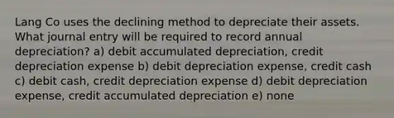 Lang Co uses the declining method to depreciate their assets. What journal entry will be required to record annual depreciation? a) debit accumulated depreciation, credit depreciation expense b) debit depreciation expense, credit cash c) debit cash, credit depreciation expense d) debit depreciation expense, credit accumulated depreciation e) none