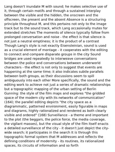 Lang doesn't inundate M with sound; he makes selective use of it, through certain motifs and through a sustained interplay between the visible and the hidden, the onscreen and the offscreen, the present and the absent Absence is a structuring principle throughout M, and this pertains not only to the image track but to the sound track, which Lang occasionally mutes for extended stretches The moments of silence typically follow from prolonged conversation and noise - the effect is that silence is not just a neutral emptiness; it is the product of a contrast Though Lang's style is not exactly Eisensteinian, sound is used as a crucial element of montage - it cooperates with the editing to connect and compare disparate groups in the city Sound bridges are used repeatedly to interweave conversations between the police and conversations between underworld characters - the effect is not only to suggest that events are happening at the same time; it also indicates subtle parallels between both groups, as their discussions seem to spill ambiguously into each other More specifically, the sound and the editing work to achieve not just a series of dramatic relationships but a topographic mapping of the urban setting of Berlin Gunning: the style of the film maps and explores "the gridded space of the modern city with its networks of communication" (164); the parallel editing depicts "the city space as a diagrammatic, patterned environment, easily figurable in maps and diagrams, highly rationalized and rendered as both clearly visible and ordered" (168) Surveillance - a theme and important to the plot (the beggars, the police force, the media coverage, the vigilant masses), but the visual style of the film itself enacts a detailed surveillance of the city - it doesn't just depict the city-wide search; it participates in the search It is through this topographic formal system that M addresses and reflects the defining conditions of modernity - its routines, its rationalized spaces, its circuits of information and so forth