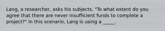 Lang, a researcher, asks his subjects, "To what extent do you agree that there are never insufficient funds to complete a project?" In this scenario, Lang is using a _____.