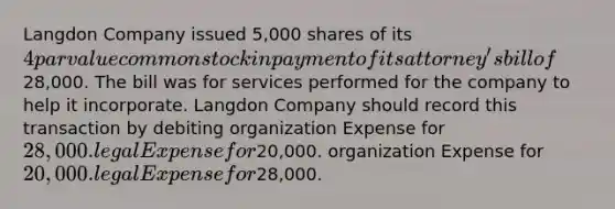 Langdon Company issued 5,000 shares of its 4 par value common stock in payment of its attorney's bill of28,000. The bill was for services performed for the company to help it incorporate. Langdon Company should record this transaction by debiting organization Expense for 28,000. legal Expense for20,000. organization Expense for 20,000. legal Expense for28,000.