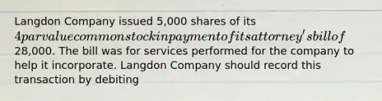 Langdon Company issued 5,000 shares of its 4 par value common stock in payment of its attorney's bill of28,000. The bill was for services performed for the company to help it incorporate. Langdon Company should record this transaction by debiting