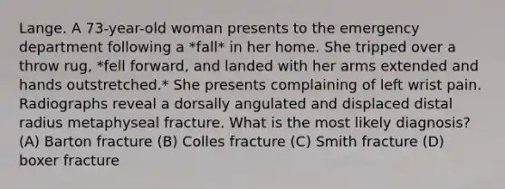 Lange. A 73-year-old woman presents to the emergency department following a *fall* in her home. She tripped over a throw rug, *fell forward, and landed with her arms extended and hands outstretched.* She presents complaining of left wrist pain. Radiographs reveal a dorsally angulated and displaced distal radius metaphyseal fracture. What is the most likely diagnosis? (A) Barton fracture (B) Colles fracture (C) Smith fracture (D) boxer fracture