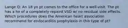 Lange Q: An 18 yo pt comes to the office for a well-visit. The pt has a hx of a completely repaird VSD w/ no residual side effects. Which procedures does the American heart association recommend for endocarditis prophylaxis in this type of pt?