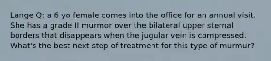 Lange Q: a 6 yo female comes into the office for an annual visit. She has a grade II murmor over the bilateral upper sternal borders that disappears when the jugular vein is compressed. What's the best next step of treatment for this type of murmur?